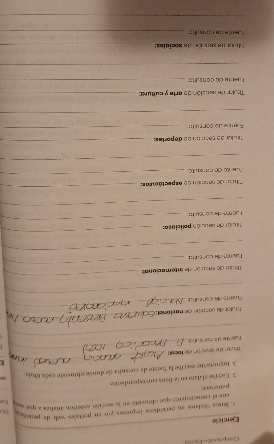 Composición Escrt 
Ejercicio 
1. Busca titulares en periódicos impresos y/o en portales web de periódic Titu 
con el conocimiento que obtuviste en la sección anterior, analiza a qué sec Fue 
pertenece. 
2. Escribe el dato en la línea correspondiente. 
3. Importante: escribe la fuente de consulta de donde obtuviste cada título. 
F 
Titular de sección de local: 
_ 
_ 
Fuente de consulta: 
_ 
Titular de sección de nacional: 
_ 
_ 
Fuente de consulta: 
_ 
Titular de sección de internacional: 
_ 
_ 
Fuente de consulta: 
_ 
_ 
Titular de sección policiaca: 
_ 
Fuente de consulta: 
_ 
Titular de sección de espectáculos: 
_ 
Fuente de consulta: 
_ 
_ 
Titular de sección de deportes: 
_ 
Fuente de consulta: 
_ 
_ 
Titular de sección de arte y cultura:_ 
Fuente de consulta:_ 
_ 
Titular de sección de sociales:_ 
Fuente de consulta:_ 
_