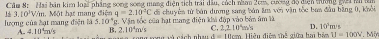 Hai bản kim loại phăng song song mang điện tích trái dâu, cách nhau 2cm, cường độ điện trường giữa hải bản
là 3.10^3V/m. Một hạt mang điện q=2.10^(-2)C di chuyển từ bản dương sang bản âm với vận tốc ban đầu bằng 0, khối
lượng của hạt mang điện là 5.10^(-9)g;. Vận tốc của hạt mang điện khi đập vào bản âm là
B. 2.10^4m/s
C. 2,2.10^4m/s
D. 10^5m/s
A. 4.10^4m/s Một
ang song và cách nhau d=10cm. Hiệu điện thế giữa hai bản U=100V