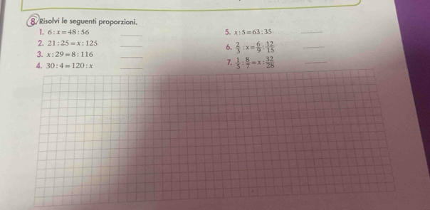 Risolvi le seguenti proporzioni. 
_ 
5. 
1. 6:x=48:56 x:5=63:35
_ 
2. 21:25=x:125
_ 
6.  2/3 :x= 6/9 : 12/15 
_ 
3. x:29=8:116
_ 
4. 30:4=120:x
_ 
7.  1/5 : 8/7 =x: 32/28 