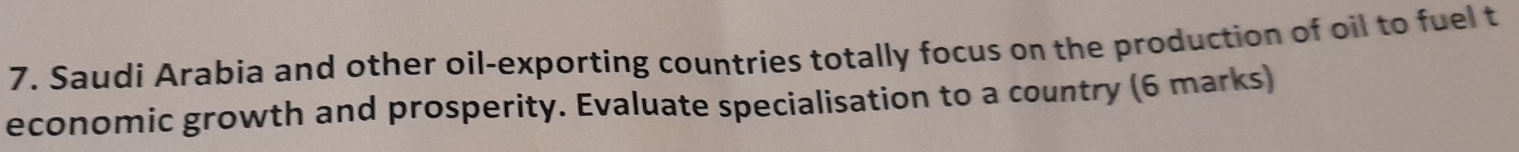 Saudi Arabia and other oil-exporting countries totally focus on the production of oil to fuel t 
economic growth and prosperity. Evaluate specialisation to a country (6 marks)