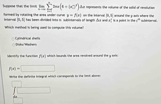 Suppose that the limit limlimits _nto ∈fty sumlimits _(i=1)^n2π x(6+(x_i^(*)^3))△ x represents the volume of the solid of revolution
formed by rotating the area under curve y=f(x) on the interval [0,5] around the y axis where the
interval [0,5] has been divided into n subintervals of length △ x and x_i^((circ) is a point in the i^th) subinterval.
Which method is being used to compute this volume?
Cylindrical shells
Disks/Washers
Identify the function f(x) which bounds the area revolved around the y axis:
f(x)=□
Write the definite integral which corresponds to the limit above:
beginarrayr □  Jendarray
□