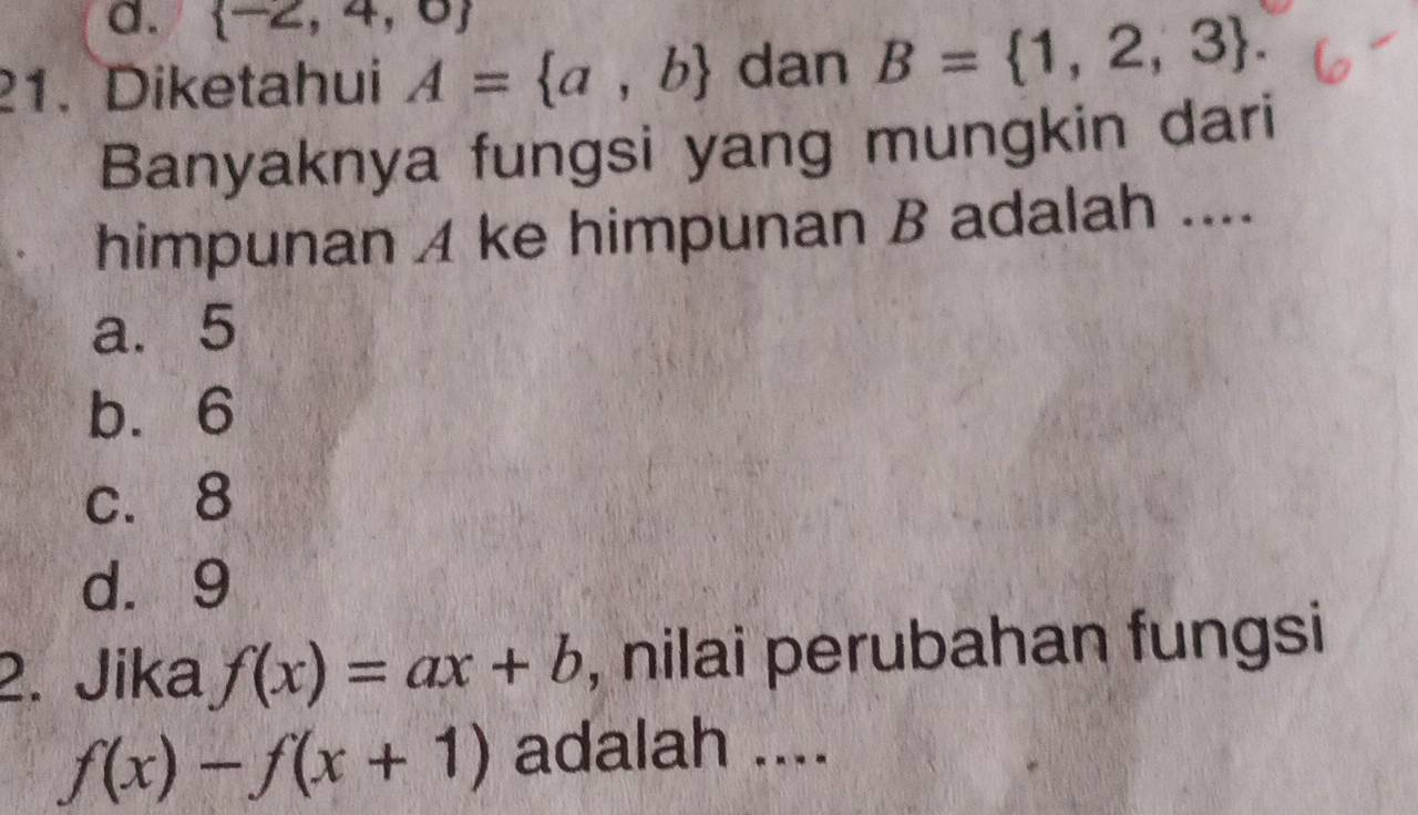  -2,4,0
21. Diketahui A= a,b dan B= 1,2,3. 
Banyaknya fungsi yang mungkin dari
himpunan A ke himpunan B adalah ....
a. 5
b. 6
c. 8
d. 9
2. Jika f(x)=ax+b , nilai perubahan fungsi
f(x)-f(x+1) adalah ....