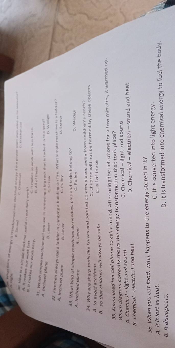 A. Light e What form of energy is transformed into electrical energy if the power blant uses winl as its resource
B. Sound C. Chemical
30. How is a simple machine useful in our daily work?
A. It makes our work fast.
B. it makes our work easy.
C. It makes us work with less force.
D. All of these
31. Which simple machine will you use in removing a big rock that is tacked in the yard?
A. Inclined plane
B. Lever C. Screw D. Wedge
32. Firemen always use a ladder in climbing a building on fire. What simple machine is a ladder?
A. Inclined plane B. Lever C. Pulley D. Screw
33. What kind of simple machines do needles, pins and tacks belong to?
A. Inclined plane B. Lever C. Pulley
D. Wedge
34. Why are sharp tools like knives and pointed objects placed away from children’s reach?
A. to avoid accidents C. children will not be harmed by these objects
B. so that children will always be safe D. all of these
35. Karen used her cell phone to call a friend. After using the cell phone for a few minutes, it warmed up.
Which diagram correctly shows the energy transformation that took place?
A. Chemical - light and sound C. Chemical - light and sound
B. Chemical - electrical and heat D. Chemical - electrical - sound and heat
36. When you eat food, what happens to the energy stored in it?
A. It is lost as heat. C. It is converted into light energy.
B. It disappears. D. It is transformed into chemical energy to fuel the body.