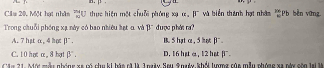 p. D. p.
Câu 20. Một hạt nhân _(92)^(234)U thực hiện một chuỗi phóng xạ α, beta^- và biến thành hạt nhân _(82)^(206)Pb bèn vīng
Trong chuỗi phóng xạ này có bao nhiêu hạt α và beta^- được phát ra?
A. 7 hạt α, 4 hạt beta^-. B. 5 hạt α , 5 hạt beta^-.
C. 10 hạt α, 8 hạt beta^-. D. 16 hạt α, 12 hạt beta^-. 
Câu 21. Một mẫu phóng xa có chu kì bán rã là 3ngày.Sau 9ngày, khối lương của mẫu phóng xa này còn lại là