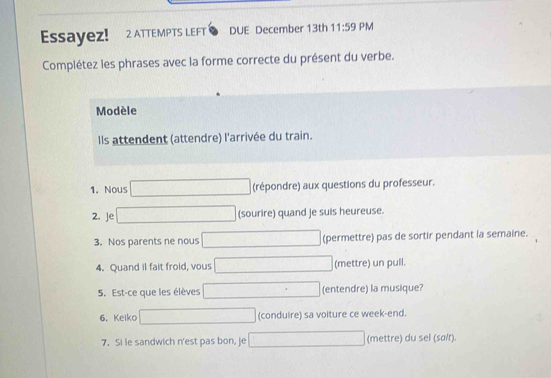 Essayez! 2 ATTEMPTS LEFT DUE December 13th 11:59 PM 
Complétez les phrases avec la forme correcte du présent du verbe. 
Modèle 
Ils attendent (attendre) l'arrivée du train. 
1. Nous □ (répondre) aux questions du professeur. 
2. Je □ (sourire) quand je suis heureuse. 
3. Nos parents ne nous □ (permettre) pas de sortir pendant la semaine. 
4. Quand il fait froid, vous □ (mettre) un pull. 
5. Est-ce que les élèves □ (entendre) la musique? 
6. Kelko □ (conduire) sa voiture ce week-end. 
7. Si le sandwich n'est pas bon, je □ (mettre) du sel (salt).