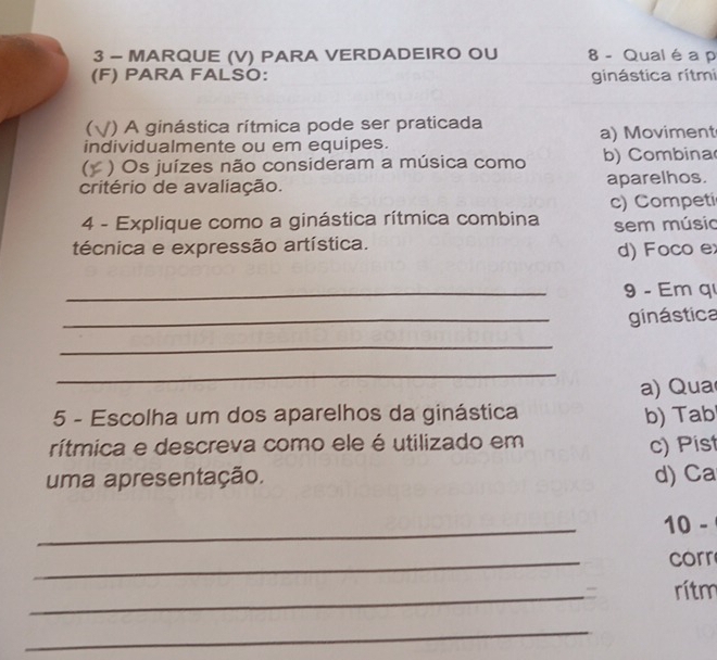 MARQUE (V) PARA VERDADEIRO OU 8 - Qual é a p
(F) PARA FALSO: ginástica rítmi
() A ginástica rítmica pode ser praticada
individualmente ou em equipes. a) Moviment
) Os juízes não consideram a música como b) Combina
critério de avaliação. aparelhos.
4 - Explique como a ginástica rítmica combina c) Competi
técnica e expressão artística. sem músio
d) Foco e
_9 - Em q
_
ginástica
_
_
a) Qua
5 - Escolha um dos aparelhos da ginástica b) Tab
rítmica e descreva como ele é utilizado em
c) Pist
uma apresentação. d) Ca
_
10 -
_
corr
_= rítm
_