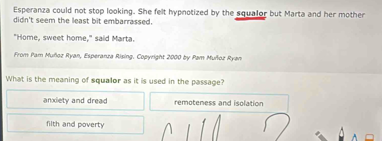 Esperanza could not stop looking. She felt hypnotized by the squalor but Marta and her mother
didn't seem the least bit embarrassed.
"Home, sweet home," said Marta.
From Pam Muñoz Ryan, Esperanza Rising. Copyright 2000 by Pam Muñoz Ryan
What is the meaning of squalor as it is used in the passage?
anxiety and dread remoteness and isolation
filth and poverty