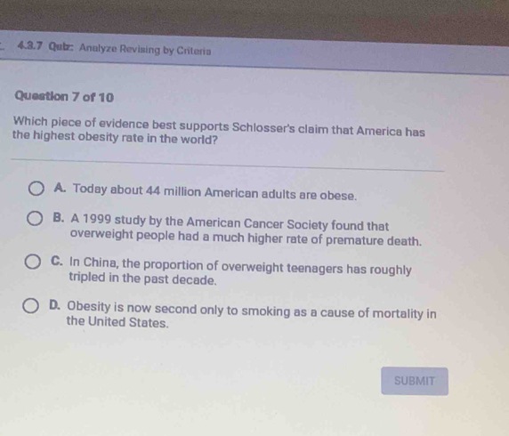 Qalz: Analyze Revising by Criteria
Question 7 of 10
Which piece of evidence best supports Schlosser's claim that America has
the highest obesity rate in the world?
A. Today about 44 million American adults are obese.
B. A 1999 study by the American Cancer Society found that
overweight people had a much higher rate of premature death.
C. In China, the proportion of overweight teenagers has roughly
tripled in the past decade.
D. Obesity is now second only to smoking as a cause of mortality in
the United States.
SUBMIT