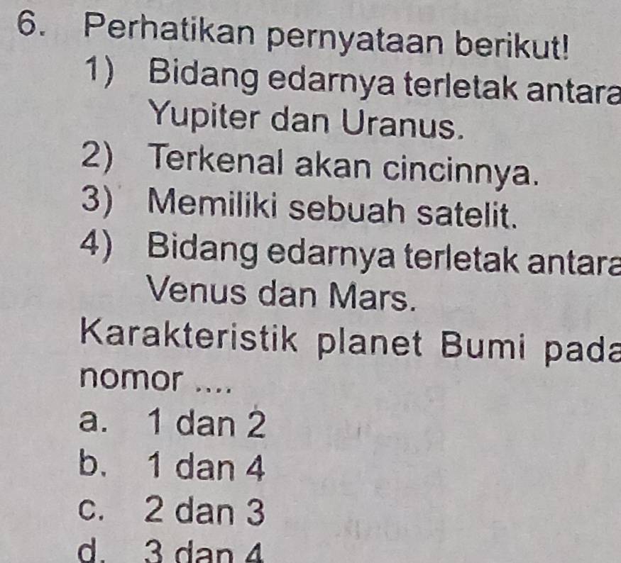 Perhatikan pernyataan berikut!
1) Bidang edarnya terletak antara
Yupiter dan Uranus.
2) Terkenal akan cincinnya.
3) Memiliki sebuah satelit.
4) Bidang edarnya terletak antara
Venus dan Mars.
Karakteristik planet Bumi pada
nomor ....
a. 1 dan 2
b. 1 dan 4
c. 2 dan 3
d. 3 dan 4