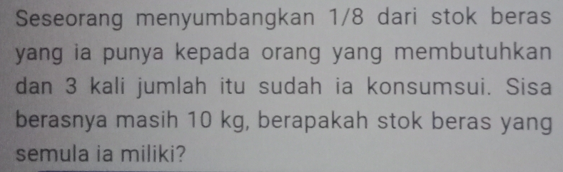 Seseorang menyumbangkan 1/8 dari stok beras 
yang ia punya kepada orang yang membutuhkan 
dan 3 kali jumlah itu sudah ia konsumsui. Sisa 
berasnya masih 10 kg, berapakah stok beras yang 
semula ia miliki?