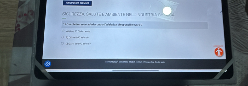 « INDUSTRIA CHIMICA
SICUREZZA, SALUTE E AMBIENTE NELL’INDUSTRIA CHICA
1) Quante imprese aderiscono alliniziativa ''Responsible Care'?
A) Oltre 10.000 aziende
B) Oltre 6.000 aziende
C) Quasi 10.000 aziende
Copyright 2023® CivicaMente Srl | Dati societar | Privacy policy - Cooke policy