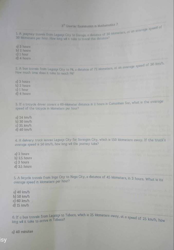 3^(t/) Quarter Examination in Mathematics 7
1. A jeepney travels from Legazpi City to Doraga, a distance of 30 klometers, at an everage speed of
30 klometers per hour. How ling will it take to travel this distance?
a) 3 hours
b) 2 hours
c) 1 hour
d) 4 hours
2. A bus travels from Legazpi City to Pili, a distance of 72 kilometers, at on average speed of 36 km/h.
How much time does it take to reach Pil?
a) 3 hours
b) 2 hours
c) 1 hour
d) 4 hours
3. If a tricycle driver covers a 60-kilometer distance in 2 hours in Camarines Sur, what is the average
speed of the tricycle in kilometers per hour?
a) 24 km/h
b) 30 km/h
c) 35 km/h
d) 40 km/h
4. A delivery truck leaves Legozpi City for Sorsogon City, which is 150 kilometers away. If the truck's
average speed is 50 km/h, how long will the journey take?
a) 2 hours
b) 2.5 hours
c) 3 hours
d) 3.5 hours
5. A bicycle travels from Iriga City to Naga City, a distance of 45 kilometers, in 3 hours. What is its
average speed in kilometers per hour?
a) 40 km/h
b) 50 km/h
c) 60 km/h
d) 15 km/h
6. If a bus travels from Legazpi to Tabaco, which is 25 kilometers away, at a speed of 25 km/h, how
long will it take to arrive in Tabaco?
a) 40 minutes
isy