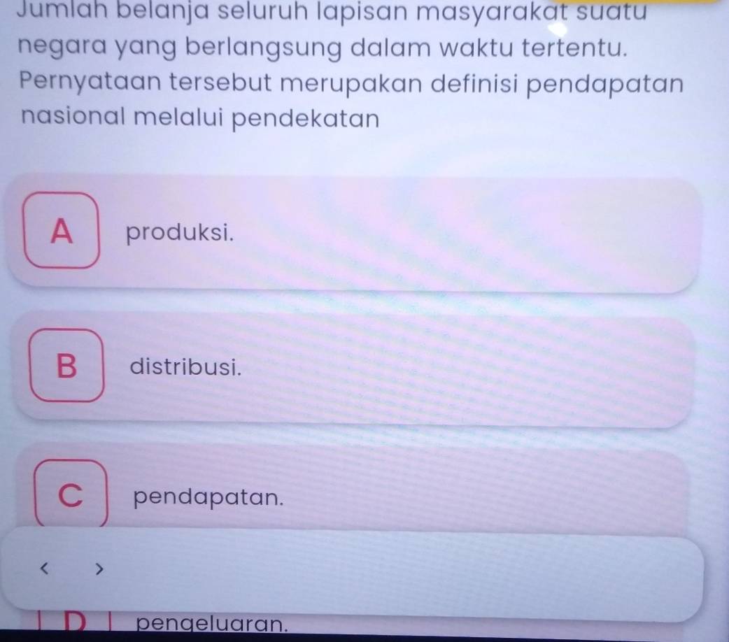 Jumlah belanja seluruh lapisan masyarakat suatu
negara yang berlangsung dalam waktu tertentu.
Pernyataan tersebut merupakan definisi pendapatan
nasional melalui pendekatan
A produksi.
B distribusi.
C pendapatan.
pengeluaran.