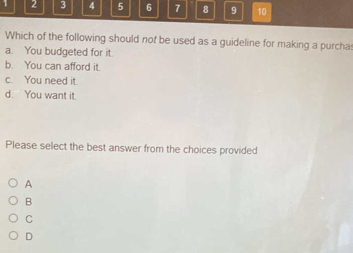 1 2 3 4 5 6 7 8 9 10
Which of the following should not be used as a guideline for making a purchas
a. You budgeted for it.
b. You can afford it.
c. You need it.
d. You want it.
Please select the best answer from the choices provided
A
B
C
D