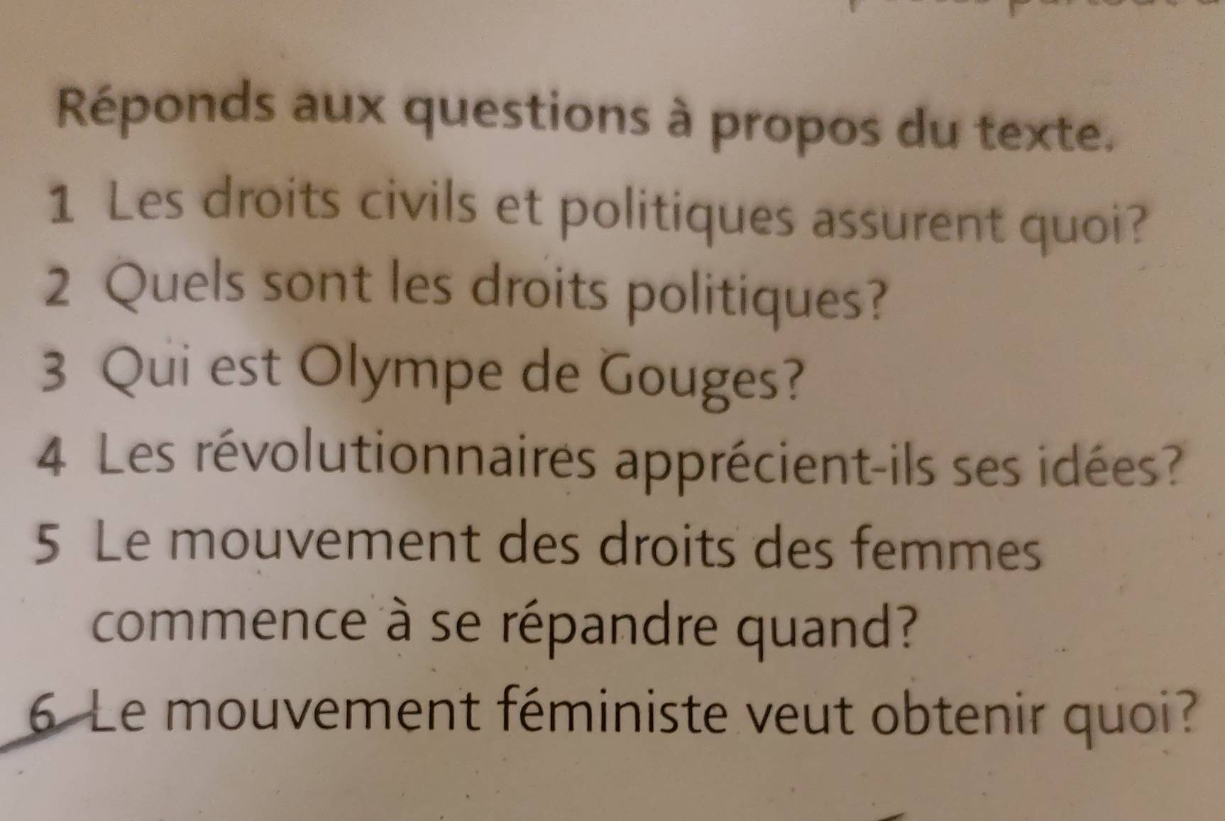 Réponds aux questions à propos du texte. 
1 Les droits civils et politiques assurent quoi? 
2 Quels sont les droits politiques? 
3 Qui est Olympe de Gouges? 
4 Les révolutionnaires apprécient-ils ses idées? 
5 Le mouvement des droits des femmes 
commence à se répandre quand? 
6 Le mouvement féministe veut obtenir quoi?