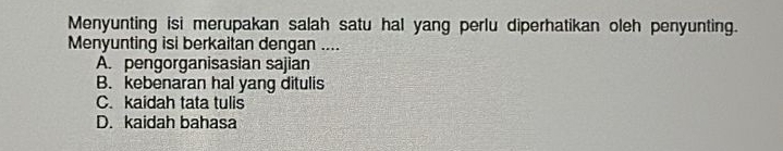 Menyunting isi merupakan salah satu hal yang perlu diperhatikan oleh penyunting.
Menyunting isi berkaitan dengan ....
A. pengorganisasian sajian
B. kebenaran hal yang ditulis
C. kaidah tata tulis
D. kaidah bahasa