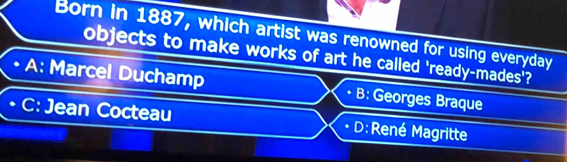 Born in 1887, which artist was renowned for using everyday
objects to make works of art he called 'ready-mades'?
• A: Marcel Duchamp B: Georges Braque
. C: Jean Cocteau D: René Magritte