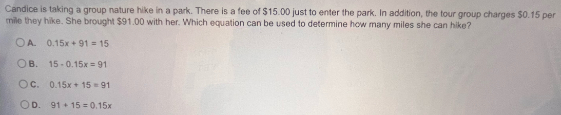 Candice is taking a group nature hike in a park. There is a fee of $15.00 just to enter the park. In addition, the tour group charges $0.15 per
mile they hike. She brought $91.00 with her. Which equation can be used to determine how many miles she can hike?
A. 0.15x+91=15
B. 15-0.15x=91
C. 0.15x+15=91
D. 91+15=0.15x