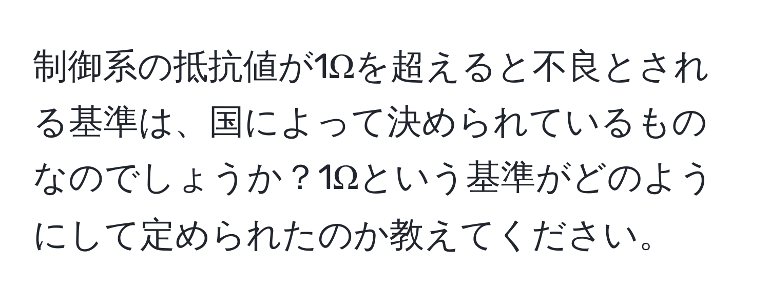 制御系の抵抗値が1Ωを超えると不良とされる基準は、国によって決められているものなのでしょうか？1Ωという基準がどのようにして定められたのか教えてください。