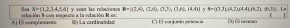 Sea X= 1,2,3,4,5,6 y sean las relaciones R= (2,4),(2,6),(3,3),(3,6),(4,4) y S= (3,3),(4,2),(4,4),(6,2),(6,3). La
relación S con respecto a la relación R es:
A) El complemento B) La cardinalidad C) El conjunto potencia D) El inverso