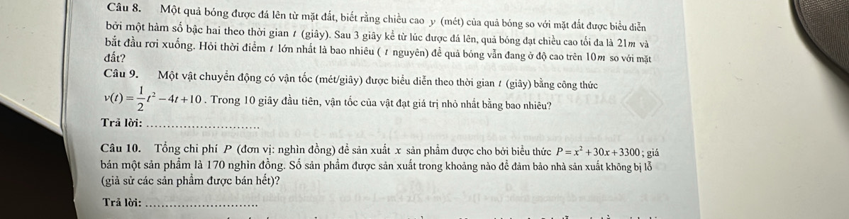 Một quả bóng được đá lên từ mặt đắt, biết rằng chiều cao y (mét) của quả bóng so với mặt đắt được biểu diễn 
bởi một hàm số bậc hai theo thời gian ≠ (giây). Sau 3 giây kể từ lúc được đá lên, quả bóng đạt chiều cao tối đa là 21m và 
bắt đầu rơi xuống. Hỏi thời điểm t lớn nhất là bao nhiêu ( / nguyên) đề quả bóng vẫn đang ở độ cao trên 10m so với mặt 
đất? 
Câu 9. Một vật chuyển động có vận tốc (mét/giây) được biểu diễn theo thời gian 1 (giây) bằng công thức
v(t)= 1/2 t^2-4t+10. Trong 10 giây đầu tiên, vận tốc của vật đạt giá trị nhỏ nhất bằng bao nhiêu? 
Trả lời:_ 
Câu 10. Tổng chi phí P (đơn vị: nghìn đồng) đề sản xuất x sản phẩm được cho bởi biểu thức P=x^2+30x+3300; giá 
bán một sản phẩm là 170 nghìn đồng. Số sản phẩm được sản xuất trong khoảng nào đề đảm bảo nhà sản xuất không bị lỗ 
(giả sử các sản phầm được bán hết)? 
Trã lời:_