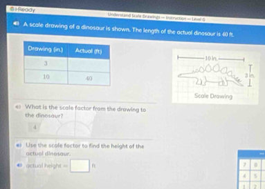 ⑥1Ready Undersland Scafe Drawings — Instruction — Level G 
A scalle drawing of a dinosaur is shown. The length of the actual dinosaur is 40 ft. 

What is the scole factor from the drawing to 
the dinosaur? 
4 
Use the scale factor to find the height of the 
actual dinosaur. 
actual height =□ ft
7 0
4 5
1 2