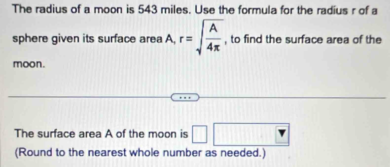 The radius of a moon is 543 miles. Use the formula for the radius r of a 
sphere given its surface area A, r=sqrt(frac A)4π  , to find the surface area of the 
moon. 
- 
The surface area A of the moon is □ 1 □ 
. 
(Round to the nearest whole number as needed.)