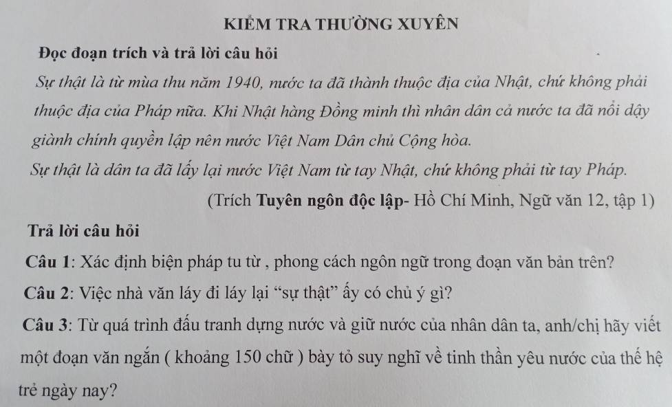 kiểm tra thường Xuyên 
Đọc đoạn trích và trả lời câu hỏi 
Sự thật là từ mùa thu năm 1940, nước ta đã thành thuộc địa của Nhật, chứ không phải 
thuộc địa của Pháp nữa. Khi Nhật hàng Đồng minh thì nhân dân cả nước ta đã nổi dậy 
giành chính quyền lập nên nước Việt Nam Dân chủ Cộng hòa. 
Sự thật là dân ta đã lấy lại nước Việt Nam từ tay Nhật, chứ không phải từ tay Pháp. 
(Trích Tuyên ngôn độc lập- Hồ Chí Minh, Ngữ văn 12, tập 1) 
Trả lời câu hỏi 
Câu 1: Xác định biện pháp tu từ , phong cách ngôn ngữ trong đoạn văn bản trên? 
Câu 2: Việc nhà văn láy đi láy lại “sự thật” ấy có chủ ý gì? 
Câu 3: Từ quá trình đấu tranh dựng nước và giữ nước của nhân dân ta, anh/chị hãy viết 
một đoạn văn ngắn ( khoảng 150 chữ ) bày tỏ suy nghĩ về tinh thần yêu nước của thế hệ 
trẻ ngày nay?