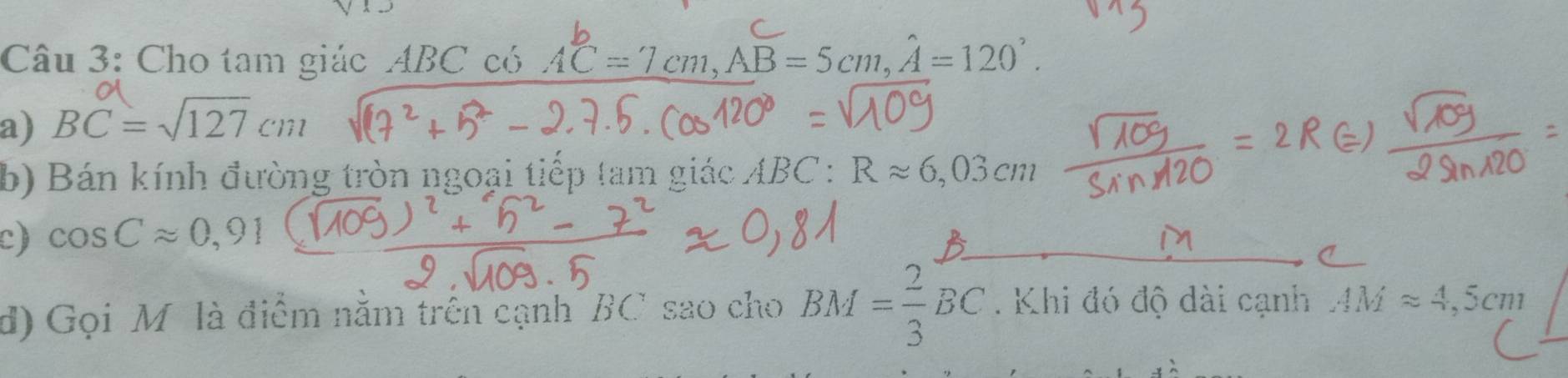 Cho tam giác ABC có AC=7cm, AB=5cm, hat A=120°. 
a) BC=sqrt(127)cm
b) Bán kính đường tròn ngoại tiếp tam giác ABC : Rapprox 6,03cm
c) cos Capprox 0,91
d) Gọi M là điểm năm trên cạnh BC sao cho BM= 2/3 BC. Khi đó độ dài cạnh AMapprox 4,5cm