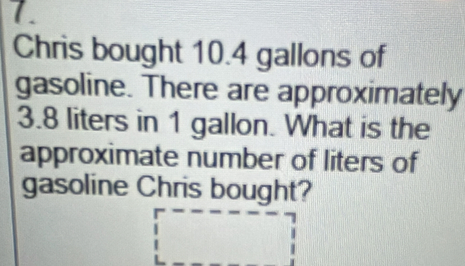 Chris bought 10.4 gallons of 
gasoline. There are approximately
3.8 liters in 1 gallon. What is the 
approximate number of liters of 
gasoline Chris bought?