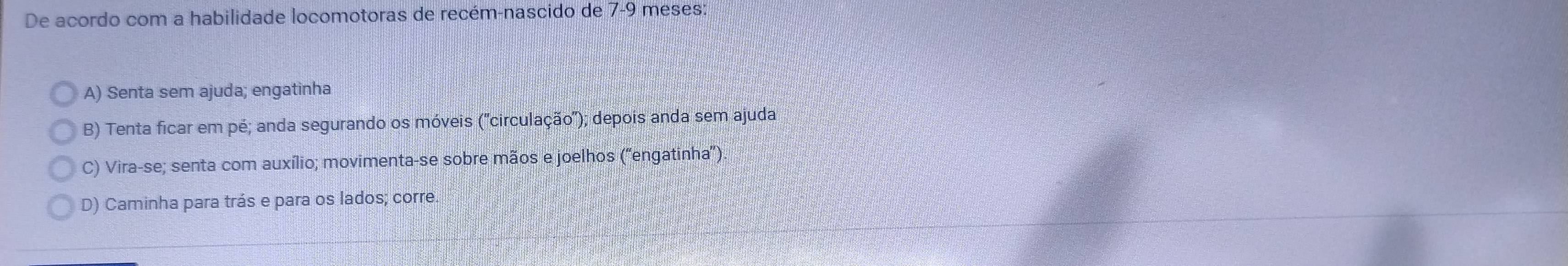 De acordo com a habilidade locomotoras de recém-nascido de 7-9 meses:
A) Senta sem ajuda; engatinha
B) Tenta ficar em pé; anda segurando os móveis ('circulação'); depois anda sem ajuda
C) Vira-se; senta com auxílio; movimenta-se sobre mãos e joelhos ('engatinha”)
D) Caminha para trás e para os lados; corre