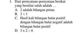 Dari pernyataan-pernyataan berikut
yang bernilai salah adalah …
A. 2 adalah bilangan prima
B. 3<1</tex>
C. Hasil kali bilangan bulat positif
dengan bilangan bulat negatif adalah
bilangan bulat positif
D. 3* 2=6