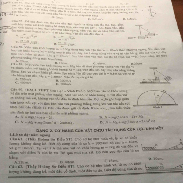 B 37°
C. 45° D. 16°
Câu 56. Hai vật nặng cùng khổi lượng m buộc vào bai c tột thanh cứng nhẹ AB có chiều
dài 32=1.5m Thanh AB có thể quay quanh trục O năm ngang cách 11 một khoảng OB -2l 2
Lúc đầu AB ở vị trì thắng đùng, đầu B ở trên, thá tay cho thanh chuyên động không vận tốc
ban đầu, vận tốc của vật năng gân đầu B tai vị trì thắp nhật bằng
A. 1m/s. B. 2m/s C. 2sqrt(5)m/s D. 6.3m/s
Câu 57. Để xác định văn tốc của đầu đạn người ta dùng con lắc thủ đạn, gồm
một hộp đựng cát khỏi lượng M được treo vào một sợi đây 1. Khi được bản, đầu
ian khói lượng m bay theo phương năm ngang, căm vào cát và năng hộp cát lên 1
Cao thêm một đoạn h so với vị trí căn bằng Vận tộc của đầu đạn là
A.  |m|/M+m sqrt(2gh) B.  m/M-m sqrt(2gh)
C.  (M+m)/m sqrt(2gh) D.  (M-m)/m sqrt(2gh).
Câu 58. Viên đạn khối lượng m=100g
bao cát khối lượng M=400s đang bay với vận tổc v_0=10 m/s theo phương ngang đến cầm vào
treo vào điểm cổ định. Lây g=10m/s^2 2 treo ở đầu sọi dây đài 7 đang đùng yên ở vị trị cần bằng, đầu kia của sợi đây
Sau khi căm vào bao cát thi hệ (bao cát +vật) được năng lên theo
phương thắng đứng một đoạn bảng
A. 20cm
Cầu 59. Một viên đạn khổi lượng B.10cm. C. 40vm. D.30cm.
m=10g
va chạm mềm với khổi gỗ khổi lượng M= 1k bằn đi theo phương ngang với vận tốc vo
đứng. Sau va chạm khối gỗ chứa đạn năng lên độ cao cực đại g treo đầu sợi đây nhẹ cân bàng thàng
h=0.8m
cân bằng ban đầu, lầy g=9,8m/s^2. Vận tốc vụ có giả trị so với vị trí
M
A. 200m/s B. 300m/s
m
C. 400m/s D. 500m/s
Câu 60. (KSCL THPT Yên Lạc - Vĩnh Phúc). Một bán cầu có khổi lượng
M đặt trên mặt phẳng nằm ngang. Một vật nhỏ có khỏi lượng m bắt đầu trư-
ợt không ma sát, không vận tốc đầu từ đinh bán cầu. Gọi alpha _0 là góc hợp giữ
bản kính nổi vật với tâm bản cầu với phương thẳng đứng khi vật bắt đầu rờ
khỏi bán cầu (Hình 1). Bán cầu được giữ cố định. Khi alpha , tim biểu thứ
xãc định áp lực của bán cầu lên mặt phẳng ngang.
A. N=mg(3cos alpha -2). B. N=mg(3cos alpha -2)+Mg
C. N=Mg+mg(3cos^2alpha -2cos alpha ). D. N=Mg+mg(3cos alpha -2cos^2alpha )
DạNG 2. Cơ NănG Của vật chịu tác dụng của lực đàn hồi.
1.Lò xo đặt nằm ngang.
Câu 61. (Thầy Hoàng Sư Điều ST). Cho cơ hệ như hình vẽ, lộ xo có khối
lượng không đáng kể. Biết độ cứng của lò xo k=100N/m dộ cao h=40cm
A
và g=10m/s^2. Tại vị trí A thả nhẹ vật có khổi lượng m=2kg đề vật đến va B
chạm với điểm B của lò xo. Bỏ qua mọi ma sát. Độ nén cực đại của lò xo 000 0 a
bàng
A.28cm. B. 40cm. C.16cm. D. 20cm.
Cầu 62. (Thầy Hoàng Sư Điễu ST). Cho cơ hệ như hình vẽ, lò xo có khối m
lượng không đáng kể, một đầu cổ định, một đầu tự do. Biết độ cứng của lò xo
α