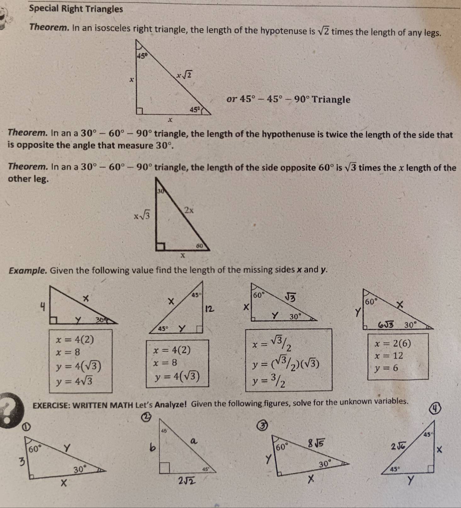 Special Right Triangles
Theorem. In an isosceles right triangle, the length of the hypotenuse is sqrt(2) times the length of any legs.
or 45°-45°-90° Triangle
Theorem. In an a 30°-60°-90° triangle, the length of the hypothenuse is twice the length of the side that
is opposite the angle that measure 30°.
Theorem. In an a 30°-60°-90° triangle, the length of the side opposite 60° is sqrt(3) times the x length of the
other leg.
Example. Given the following value find the length of the missing sides x and y.
x=4(2)
x=8
x=4(2)
x=frac sqrt(3)/_2
x=2(6)
x=12
y=4(sqrt(3))
x=8
y=(sqrt(3)/_2)(sqrt(3))
y=6
y=4sqrt(3)
y=4(sqrt(3))
y=3/2
EXERCISE: WRITTEN MATH Let’s Analyze! Given the following figures, solve for the unknown variables.