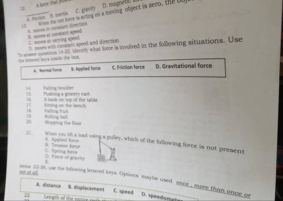 A force that pual
A. friction B. inertia C. gravity D. magnetic io
3. When the net force is acting on a moving object is zero, the ob
A. moves in constant direction
B. moves at constant speed
C. moves at varying speed
D. moves with constant speed and direction
To answer questions 14-20, Identify what force is involved in the following situations. Use
the lettered keys inside the box.
A. Normal Force B. Applied force C. Friction force D. Gravitational force
14. Falling boulder
15. Pushing a grocery cart
16. A book on top of the table
17. Sitting on the bench
18. Falling fruit
19. Rolling ball
20. Mopping the floor
A. Applied force
21. When you lift a load using a pulley, which of the following force is not present
B. Tension force
C. Spring force
D. Force of gravity
E.
not at all.
items 22-26, use the following lettered keys. Options maybe used once , more than once or
A. distance B. displacement C. speed D. speedomete
22. Len th o the e tir n a