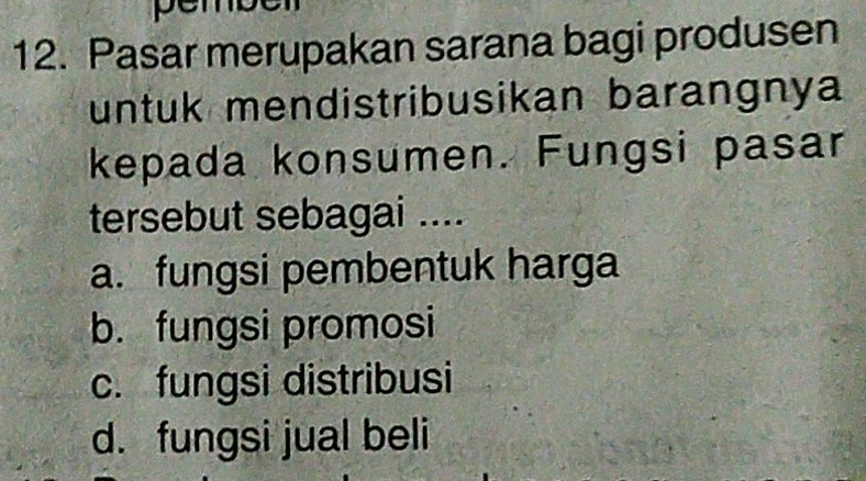 pe
12. Pasar merupakan sarana bagi produsen
untuk mendistribusikan barangnya
kepada konsumen. Fungsi pasar
tersebut sebagai ....
a. fungsi pembentuk harga
b. fungsi promosi
c. fungsi distribusi
d. fungsi jual beli