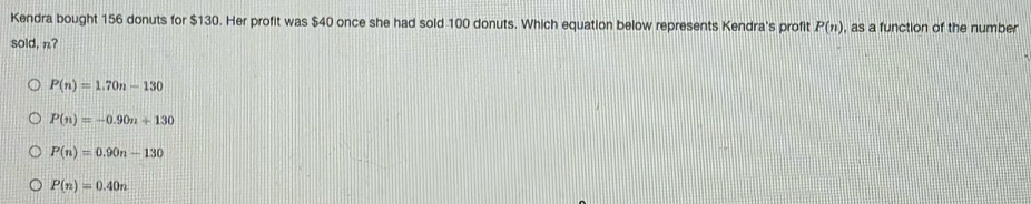 Kendra bought 156 donuts for $130. Her profit was $40 once she had sold 100 donuts. Which equation below represents Kendra's profit P(n) , as a function of the number
sold, n?
P(n)=1.70n-130
P(n)=-0.90n+130
P(n)=0.90n-130
P(n)=0.40n