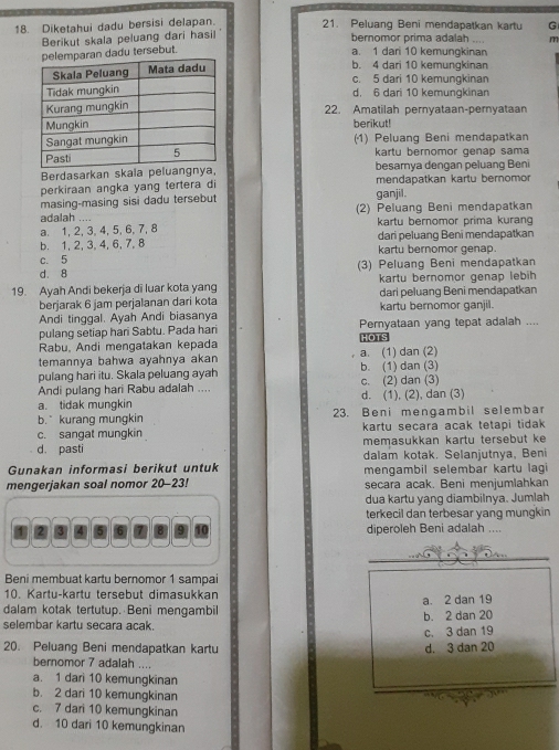 Diketahui dadu bersisi delapan. 21. Peluang Beni mendapatkan kartu G
Berikut skala peluang dari hasil
bernomor prima adalah m
an dadu tersebut.
a. 1 dari 10 kemungkinan
b. 4 dari 10 kemungkinan
c. 5 dari 10 kemunqkinan
d. 6 dari 10 kemungkinan
22. Amatilah pernyataan-pernyataan
berikut!
(1) Peluang Beni mendapatkan
kartu bernomor genap sama
Berdasarkan skala peluangnya, besarnya dengan peluang Beni
perkiraan angka yang tertera di mendapatkan kartu bernomor
masing-masing sisi dadu tersebut ganjil.
adalah .... (2) Peluang Beni mendapatkan
a. 1, 2, 3,4, 5, 6, 7, 8 kartu bernomor prima kuran
b. 1, 2, 3,4, 6, 7, 8 dari peluang Beni mendapatkan
c. 5 kartu bernomor genap.
d. 8 (3) Peluang Beni mendapatkan
kartu bernomor genap lebih
19. Ayah Andi bekerja di luar kota yang dari peluang Beni mendapatkan
berjarak 6 jam perjalanan dari kota
Andi tinggal. Ayah Andi biasanya kartu bernomor ganjil.
pulang setiap hari Sabtu. Pada hari Pemyataan yang tepat adalah ....
Rabu, Andi mengatakan kepada HOTS
temannya bahwa ayahnya akan a. (1) dan (2)
pulang hari itu. Skala peluang ayah b. (1) dan (3)
Andi pulang hari Rabu adalah .... c. (2) dan (3)
a. tidak mungkin d. (1), (2), dan (3)
b. kurang mungkin 23. Beni mengambil selembar
c. sangat mungkin kartu secara acak tetapi tidak
d. pasti memasukkan kartu tersebut ke
Gunakan informasi berikut untuk dalam kotak. Selanjutnya, Beni
mengerjakan soal nomor 20-23! mengambil selembar kartu lagi
secara acak. Beni menjumlahkan
dua kartu yang diambilnya. Jumlah
terkecil dan terbesar yang mungkin
diperoleh Beni adalah ....
Beni membuat kartu bernomor 1 sampai
10. Kartu-kartu tersebut dimasukkan
dalam kotak tertutup. Beni mengambil a. 2 dan 19
selembar kartu secara acak. b. 2 dan 20
c. 3 dan 19
20. Peluang Beni mendapatkan kartu d. 3 dan 20
beromor 7 adalah ....
a. 1 dari 10 kemungkinan
b. 2 dari 10 kemungkinan
c. 7 dari 10 kemungkinan
d. 10 dari 10 kemungkinan