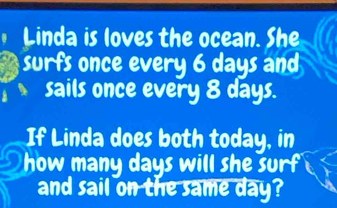 Linda is loves the ocean. She 
surfs once every 6 days and 
sails once every 8 days. 
If Linda does both today, in 
how many days will she surf 
and sail on the same day?