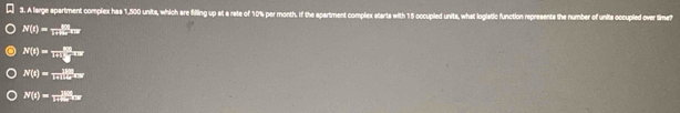 A large spartment complex has 1,500 units, which are filling up at a rate of 10% per month. If the spartment complex starts with 15 occupled units, what logiatic function represents the number of units occupled over time?
N(t)= ER/1π Rx _π r
N(t)= m(L)/2 ^24π )
N(t)=frac 188
N(t)=frac 180t