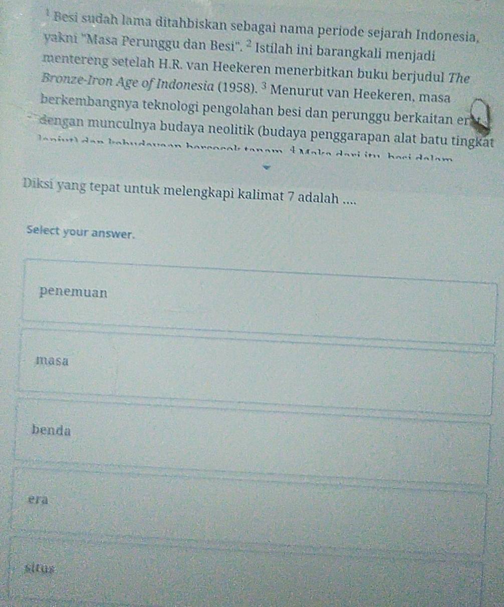 Besi sudah lama ditahbiskan sebagai nama periode sejarah Indonesia,
yakni ''Masa Perunggu dan Besi''. ^2 Istilah ini barangkali menjadi
mentereng setelah H.R. van Heekeren menerbitkan buku berjudul The
Bronze-Iron Age of Indonesia (1958). .3 Menurut van Heekeren, masa
berkembangnya teknologi pengolahan besi dan perunggu berkaitan er
dengan munculnya budaya neolitik (budaya penggarapan alat batu tingkat
i i ha ci da lam 
Diksi yang tepat untuk melengkapi kalimat 7 adalah ....
Select your answer.
penemuan
masa
benda
era
situs