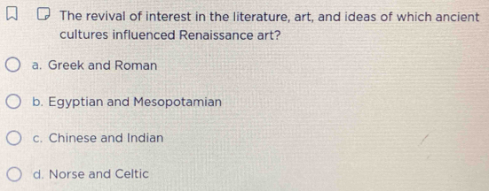 The revival of interest in the literature, art, and ideas of which ancient
cultures influenced Renaissance art?
a. Greek and Roman
b. Egyptian and Mesopotamian
c. Chinese and Indian
d. Norse and Celtic