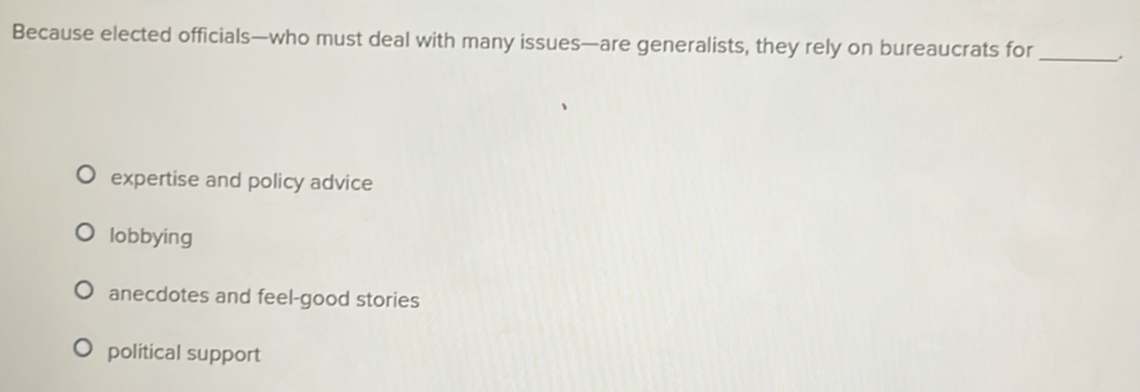 Because elected officials—who must deal with many issues—are generalists, they rely on bureaucrats for _.
expertise and policy advice
lobbying
anecdotes and feel-good stories
political support