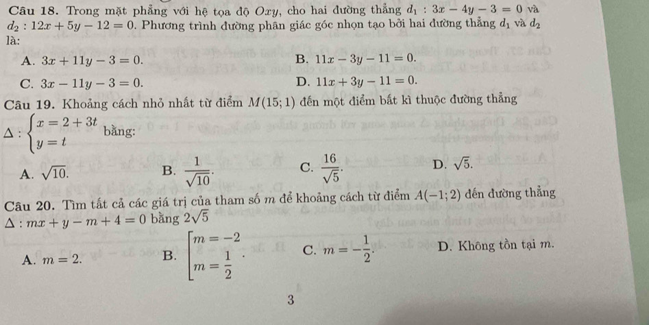 Trong mặt phẳng với hệ tọa độ Oxy, cho hai đường thẳng d_1:3x-4y-3=0 và
d_2:12x+5y-12=0 D. Phương trình đường phân giác góc nhọn tạo bởi hai đường thẳng d_1 và d_2
là:
B.
A. 3x+11y-3=0. 11x-3y-11=0.
C. 3x-11y-3=0. D. 11x+3y-11=0. 
Câu 19. Khoảng cách nhỏ nhất từ điểm M(15;1) đến một điểm bất kì thuộc đường thẳng
△ : beginarrayl x=2+3t y=tendarray. bằng:
C.
A. sqrt(10). B.  1/sqrt(10) .  16/sqrt(5) .
D. sqrt(5). 
Câu 20. Tìm tất cả các giá trị của tham số m để khoảng cách từ điểm A(-1;2) đến đường thẳng
A : mx+y-m+4=0 bằng 2sqrt(5)
A. m=2.
B. beginarrayl m=-2 m= 1/2 endarray.. C. m=- 1/2 . D. Không tồn tại m.
3