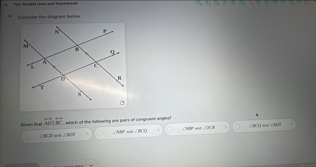 ( **U3, Paraflel Lines and Transversals
14. Consider the diagram below.
Given that overleftrightarrow ADparallel overleftrightarrow BC , which of the following are pairs of congruent angles?
∠ BCD and ∠ ADT A ∠ NBP and ∠ BCQ B ∠ NBP and ∠ DCR C ∠ BCQ
and ∠ ADT D