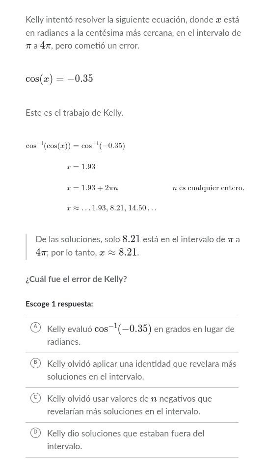 Kelly intentó resolver la siguiente ecuación, donde x está
en radianes a la centésima más cercana, en el intervalo de
π а 4π, pero cometió un error.
cos (x)=-0.35
Este es el trabajo de Kelly.
cos^(-1)(cos (x))=cos^(-1)(-0.35)
x=1.93
x=1.93+2π n n es cualquier entero.
xapprox ...1.93,8.21, 14.50... 
De las soluciones, solo 8.21 está en el intervalo de π a
4π; por lo tanto, xapprox 8.21. 
¿Cuál fue el error de Kelly?
Escoge 1 respuesta:
Kelly evaluó cos^(-1)(-0.35) en grados en lugar de
radianes.
Kelly olvidó aplicar una identidad que revelara más
soluciones en el intervalo.
Kelly olvidó usar valores de n negativos que
revelarían más soluciones en el intervalo.
Kelly dio soluciones que estaban fuera del
intervalo.