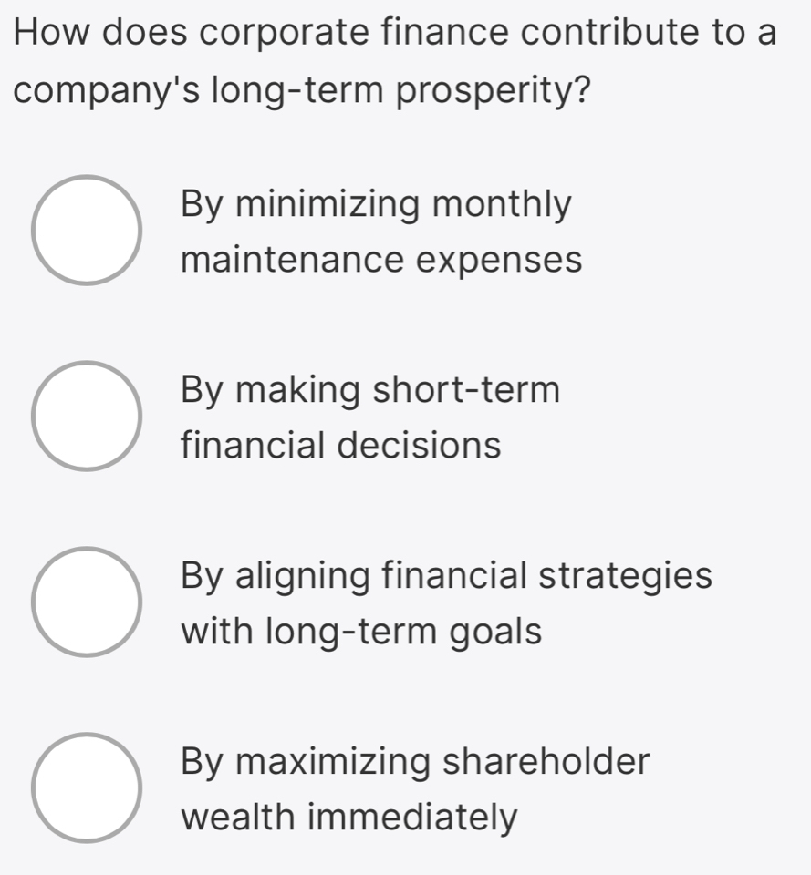 How does corporate finance contribute to a
company's long-term prosperity?
By minimizing monthly
maintenance expenses
By making short-term
financial decisions
By aligning financial strategies
with long-term goals
By maximizing shareholder
wealth immediately