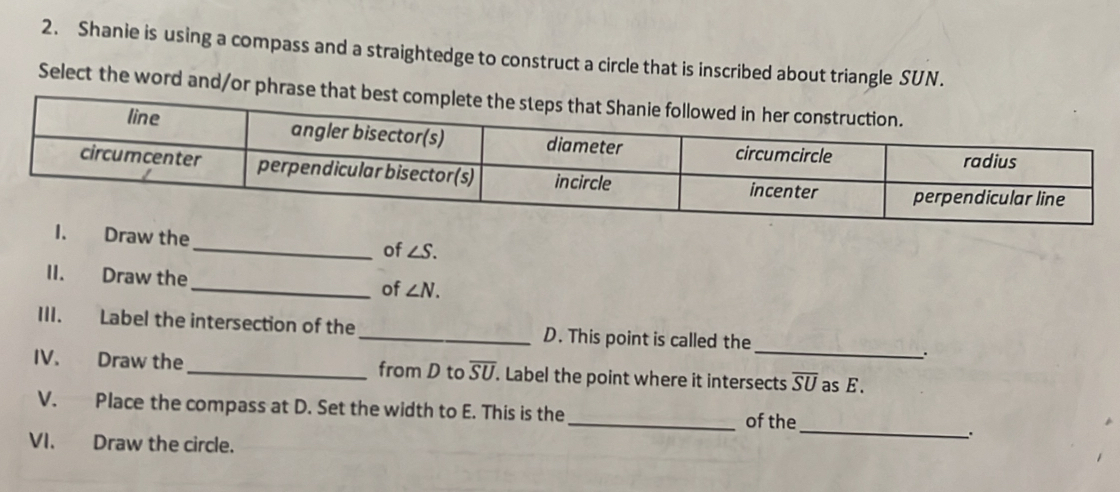 Shanie is using a compass and a straightedge to construct a circle that is inscribed about triangle SUN. 
Select the word and/or phrase that best complete 
I. Draw the _of ∠ S. 
II. Draw the_ of ∠ N. 
_ 
III. Label the intersection of the _D. This point is called the 
IV. Draw the _from D to overline SU. . Label the point where it intersects overline SU as E. 
_ 
V. Place the compass at D. Set the width to E. This is the _of the 
VI. Draw the circle. 
.