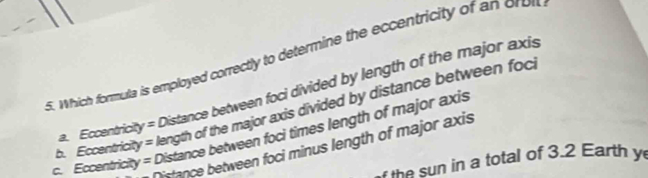 Which formula is employed correctly to determine the eccentricity of an oron
a. Eccentricit y= Distance between foci divided by length of the major axis
b. Eccentric y= length of the major axis divided by distance between foci
c. Eccentricity = Distance between foci times length of major axis
stance between foci minus length of major axis
h total of 3.2 Earth y