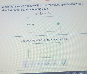 Given that y varies directly with x, use the values specified to write a 
direct variation equation relating y to x.
x=8, y=-56
y=-7x
Use your equation to find x when y=18.
 y/x  x° overline FC